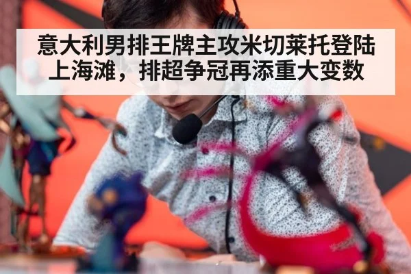 意大利男排王牌主攻米切莱托登陆上海滩，排超争冠再添重大变数